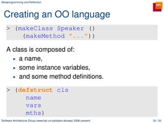 Metaprogramming and Reﬂection




 Creating an OO language
   > (makeClass Speaker ()
       (makeMethod "..."))

   A class is composed of:
        a name,
        some instance variables,
        and some method deﬁnitions.

   > (defstruct cls
        name
        vars
        mths)
Software Architecture Group (www.hpi.uni-potsdam.de/swa) 2006–present   30 / 56
 