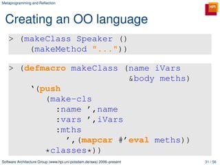 Metaprogramming and Reﬂection




 Creating an OO language
   > (makeClass Speaker ()
       (makeMethod "..."))

   > (defmacro makeClass (name iVars
                          &body meths)
       ‘(push
          (make-cls
            :name ’,name
            :vars ’,iVars
            :mths
              ’,(mapcar #’eval meths))
          *classes*))
Software Architecture Group (www.hpi.uni-potsdam.de/swa) 2006–present   31 / 56
 