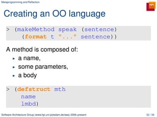 Metaprogramming and Reﬂection




 Creating an OO language
   > (makeMethod speak (sentence)
       (format t "..." sentence))

   A method is composed of:
      a name,
      some parameters,
      a body

   > (defstruct mth
       name
       lmbd)
Software Architecture Group (www.hpi.uni-potsdam.de/swa) 2006–present   32 / 56
 