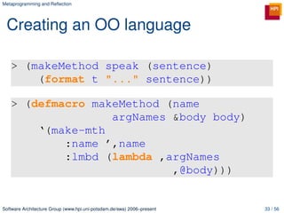 Metaprogramming and Reﬂection




 Creating an OO language

   > (makeMethod speak (sentence)
       (format t "..." sentence))

   > (defmacro makeMethod (name
                  argNames &body body)
       ‘(make-mth
           :name ’,name
           :lmbd (lambda ,argNames
                           ,@body)))


Software Architecture Group (www.hpi.uni-potsdam.de/swa) 2006–present   33 / 56
 