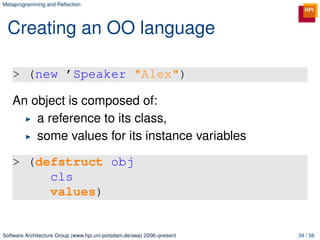 Metaprogramming and Reﬂection




 Creating an OO language

   > (new ’Speaker "Alex")

   An object is composed of:
       a reference to its class,
       some values for its instance variables

   > (defstruct obj
        cls
        values)


Software Architecture Group (www.hpi.uni-potsdam.de/swa) 2006–present   34 / 56
 