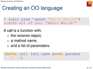 Metaprogramming and Reﬂection




 Creating an OO language

   > (call alex ’speak "Hello World!")
   Listen all of you: "Hello World!"

   A call is a function with:
       the receiver object,
       a method name,
       and a list of parameters.

   (defun call (obj name &rest params)
      "...")

Software Architecture Group (www.hpi.uni-potsdam.de/swa) 2006–present   35 / 56
 