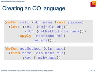 Metaprogramming and Reﬂection




 Creating an OO language

   (defun call (obj name &rest params)
     (let* ((cls (obj-cls obj))
            (mth (getMethod cls name)))
         (apply (mth-lmbd mth)
                params)))

   (defun getMethod (cls name)
     (find name (cls-mths cls)
           :key #’mth-name))


Software Architecture Group (www.hpi.uni-potsdam.de/swa) 2006–present   36 / 56
 