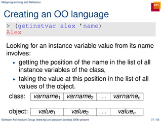 Metaprogramming and Reﬂection




 Creating an OO language
   > (getinstvar alex ’name)
   Alex

   Looking for an instance variable value from its name
   involves:
        getting the position of the name in the list of all
        instance variables of the class,
        taking the value at this position in the list of all
        values of the object.
     class:             varname1 varname2 . . .                               varnamen

     object:                value1                    value2            ...    valuen
Software Architecture Group (www.hpi.uni-potsdam.de/swa) 2006–present                    37 / 56
 