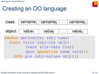 Metaprogramming and Reﬂection




 Creating an OO language

     class:             varname1 varname2 . . .                               varnamen

     object:                value1                    value2            ...    valuen
   (defun getInstVar (obj name)
     (let* ((cls (obj-cls obj))
            (vars (cls-vars cls))
            (pos (position name vars)))
       (nth pos (obj-values obj))))



Software Architecture Group (www.hpi.uni-potsdam.de/swa) 2006–present                    38 / 56
 