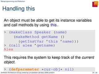 Metaprogramming and Reﬂection




 Handling this
   An object must be able to get its instance variables
   and call methods by using this .
   > (makeClass Speaker (name)
        (makeMethod getName ()
          (getInstVar ’this ’name)))
   > (call alex ’getname)
   Alex

   This requires the system to keep track of the current
   object.
   > (defparameter *cur-obj* nil)
Software Architecture Group (www.hpi.uni-potsdam.de/swa) 2006–present   39 / 56
 