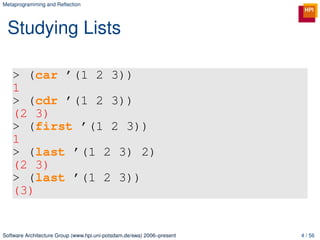 Metaprogramming and Reﬂection




 Studying Lists

   > (car ’(1 2 3))
   1
   > (cdr ’(1 2 3))
   (2 3)
   > (first ’(1 2 3))
   1
   > (last ’(1 2 3) 2)
   (2 3)
   > (last ’(1 2 3))
   (3)


Software Architecture Group (www.hpi.uni-potsdam.de/swa) 2006–present   4 / 56
 