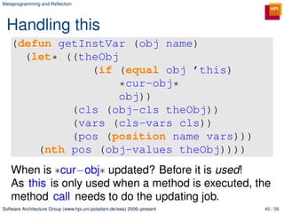 Metaprogramming and Reﬂection




 Handling this
   (defun getInstVar (obj name)
     (let* ((theObj
               (if (equal obj ’this)
                    *cur-obj*
                    obj))
            (cls (obj-cls theObj))
            (vars (cls-vars cls))
            (pos (position name vars)))
       (nth pos (obj-values theObj))))
   When is ∗cur−obj∗ updated? Before it is used!
   As this is only used when a method is executed, the
   method call needs to do the updating job.
Software Architecture Group (www.hpi.uni-potsdam.de/swa) 2006–present   40 / 56
 