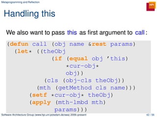Metaprogramming and Reﬂection




 Handling this

   We also want to pass this as ﬁrst argument to call :
   (defun call (obj name &rest params)
     (let* ((theObj
               (if (equal obj ’this)
                    *cur-obj*
                    obj))
             (cls (obj-cls theObj))
           (mth (getMethod cls name)))
         (setf *cur-obj* theObj)
         (apply (mth-lmbd mth)
                params)))
Software Architecture Group (www.hpi.uni-potsdam.de/swa) 2006–present   42 / 56
 