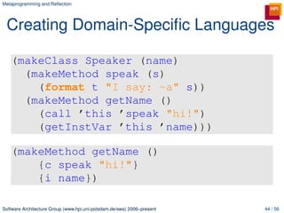 Metaprogramming and Reﬂection




 Creating Domain-Speciﬁc Languages

   (makeClass Speaker (name)
     (makeMethod speak (s)
       (format t "I say: ~a" s))
     (makeMethod getName ()
       (call ’this ’speak "hi!")
       (getInstVar ’this ’name)))

   (makeMethod getName ()
       {c speak "hi!"}
       {i name})

Software Architecture Group (www.hpi.uni-potsdam.de/swa) 2006–present   44 / 56
 