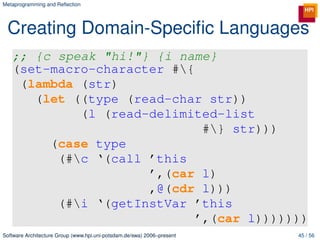 Metaprogramming and Reﬂection




 Creating Domain-Speciﬁc Languages
   ;; {c speak "hi!"} {i name}
   (set-macro-character #{
    (lambda (str)
      (let ((type (read-char str))
            (l (read-delimited-list
                             #} str)))
        (case type
         (#c ‘(call ’this
                     ’,(car l)
                     ,@(cdr l)))
         (#i ‘(getInstVar ’this
                            ’,(car l)))))))
Software Architecture Group (www.hpi.uni-potsdam.de/swa) 2006–present   45 / 56
 