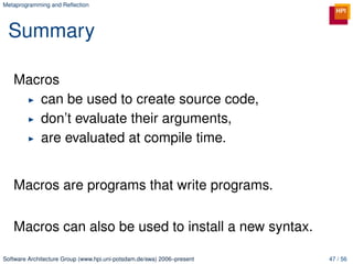 Metaprogramming and Reﬂection




 Summary

   Macros
      can be used to create source code,
      don’t evaluate their arguments,
      are evaluated at compile time.


   Macros are programs that write programs.

   Macros can also be used to install a new syntax.

Software Architecture Group (www.hpi.uni-potsdam.de/swa) 2006–present   47 / 56
 