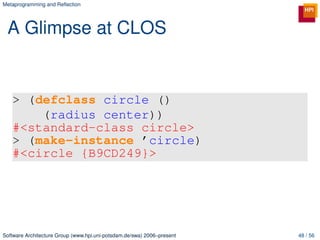 Metaprogramming and Reﬂection




 A Glimpse at CLOS


   > (defclass circle ()
       (radius center))
   #<standard-class circle>
   > (make-instance ’circle)
   #<circle {B9CD249}>




Software Architecture Group (www.hpi.uni-potsdam.de/swa) 2006–present   48 / 56
 