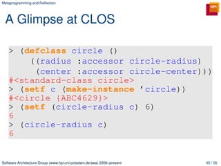 Metaprogramming and Reﬂection




 A Glimpse at CLOS

   > (defclass circle ()
       ((radius :accessor circle-radius)
        (center :accessor circle-center)))
   #<standard-class circle>
   > (setf c (make-instance ’circle))
   #<circle {ABC4629}>
   > (setf (circle-radius c) 6)
   6
   > (circle-radius c)
   6


Software Architecture Group (www.hpi.uni-potsdam.de/swa) 2006–present   49 / 56
 