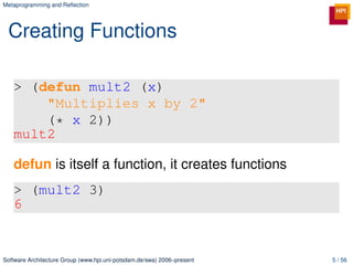 Metaprogramming and Reﬂection




 Creating Functions

   > (defun mult2 (x)
       "Multiplies x by 2"
       (* x 2))
   mult2

   defun is itself a function, it creates functions
   > (mult2 3)
   6


Software Architecture Group (www.hpi.uni-potsdam.de/swa) 2006–present   5 / 56
 