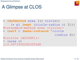 Metaprogramming and Reﬂection




 A Glimpse at CLOS

   > (defmethod area ((c circle))
       (* pi (expt (circle-radius c) 2)))
   #<standard-method area (circle)>
   > (setf c (make-instance ’circle
                              :radius 6))
   #<circle {ACC00F1}>
   > (area c)
   113.09733552923255d0



Software Architecture Group (www.hpi.uni-potsdam.de/swa) 2006–present   51 / 56
 
