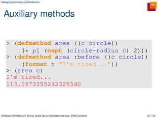 Metaprogramming and Reﬂection




 Auxiliary methods


   > (defmethod area ((c circle))
       (* pi (expt (circle-radius c) 2)))
   > (defmethod area :before ((c circle))
       (format t "I’m tired..."))
   > (area c)
   I’m tired...
   113.09733552923255d0



Software Architecture Group (www.hpi.uni-potsdam.de/swa) 2006–present   52 / 56
 