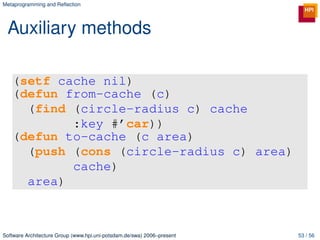 Metaprogramming and Reﬂection




 Auxiliary methods

   (setf cache nil)
   (defun from-cache (c)
     (find (circle-radius c) cache
           :key #’car))
   (defun to-cache (c area)
     (push (cons (circle-radius c) area)
           cache)
     area)



Software Architecture Group (www.hpi.uni-potsdam.de/swa) 2006–present   53 / 56
 