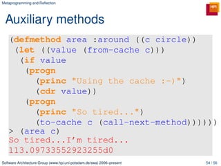 Metaprogramming and Reﬂection




 Auxiliary methods
   (defmethod area :around ((c circle))
    (let ((value (from-cache c)))
     (if value
      (progn
        (princ "Using the cache :-)")
        (cdr value))
      (progn
        (princ "So tired...")
        (to-cache c (call-next-method))))))
   > (area c)
   So tired...I’m tired...
   113.09733552923255d0
Software Architecture Group (www.hpi.uni-potsdam.de/swa) 2006–present   54 / 56
 