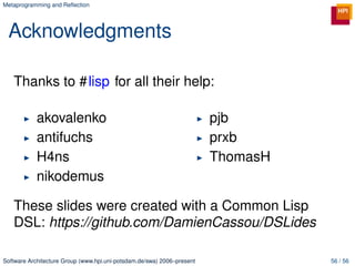 Metaprogramming and Reﬂection




 Acknowledgments

   Thanks to #lisp for all their help:

            akovalenko                                                  pjb
            antifuchs                                                   prxb
            H4ns                                                        ThomasH
            nikodemus

   These slides were created with a Common Lisp
   DSL: https://github.com/DamienCassou/DSLides

Software Architecture Group (www.hpi.uni-potsdam.de/swa) 2006–present             56 / 56
 