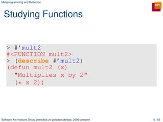 Metaprogramming and Reﬂection




 Studying Functions


   > #’mult2
   #<FUNCTION mult2>
   > (describe #’mult2)
   (defun mult2 (x)
     "Multiplies x by 2"
     (* x 2))




Software Architecture Group (www.hpi.uni-potsdam.de/swa) 2006–present   6 / 56
 