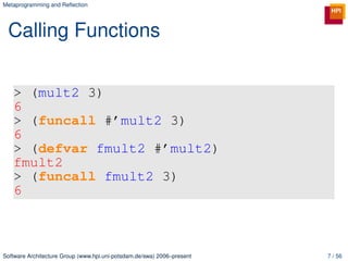 Metaprogramming and Reﬂection




 Calling Functions


   > (mult2 3)
   6
   > (funcall #’mult2 3)
   6
   > (defvar fmult2 #’mult2)
   fmult2
   > (funcall fmult2 3)
   6



Software Architecture Group (www.hpi.uni-potsdam.de/swa) 2006–present   7 / 56
 