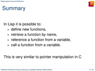 Metaprogramming and Reﬂection




 Summary

   In Lisp it is possible to:
        deﬁne new functions,
        retrieve a function by name,
        reference a function from a variable,
        call a function from a variable.


   This is very similar to pointer manipulation in C


Software Architecture Group (www.hpi.uni-potsdam.de/swa) 2006–present   8 / 56
 