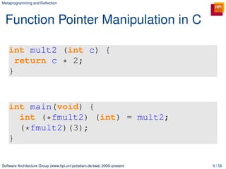 Metaprogramming and Reﬂection




 Function Pointer Manipulation in C

   int mult2 (int c) {
     return c * 2;
   }



   int main(void) {
     int (*fmult2) (int) = mult2;
     (*fmult2)(3);
   }

Software Architecture Group (www.hpi.uni-potsdam.de/swa) 2006–present   9 / 56
 