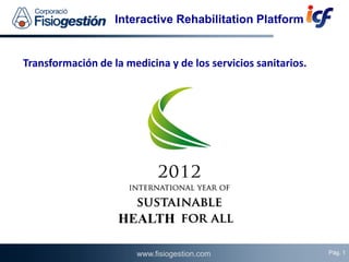 Interactive Rehabilitation Platform


Transformación de la medicina y de los servicios sanitarios.




                    HEALTH
                                                                   Pág. 1
                        www.fisiogestion.com                       Pág. 1
                                                               01/06/2012
 
