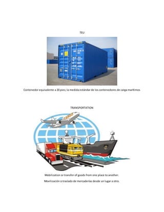 TEU
Contenedor equivalente a 20 pies; la medida estándar de los contenedores de carga marítimos
TRANSPORTATION
Mobilization or transfer of goods from one place to another.
Movilización o traslado de mercaderías desde un lugar a otro.
 