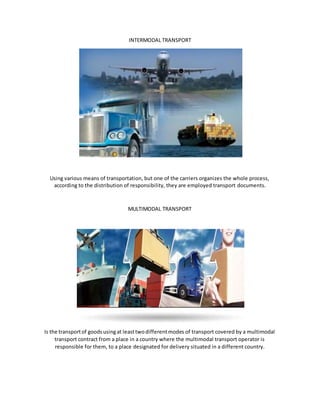 INTERMODAL TRANSPORT
Using various means of transportation, but one of the carriers organizes the whole process,
according to the distribution of responsibility, they are employed transport documents.
MULTIMODAL TRANSPORT
Is the transportof goodsusingat leasttwodifferentmodes of transport covered by a multimodal
transport contract from a place in a country where the multimodal transport operator is
responsible for them, to a place designated for delivery situated in a different country.
 