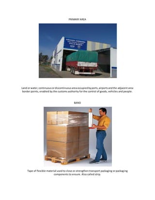 PRIMARY AREA
Land or water,continuousor discontinuousareaoccupiedbyports,airportsandthe adjacent area
border points, enabled by the customs authority for the control of goods, vehicles and people.
BAND
Tape of flexible material used to close or strengthen transport packaging or packaging
components to ensure. Also called strip.
 