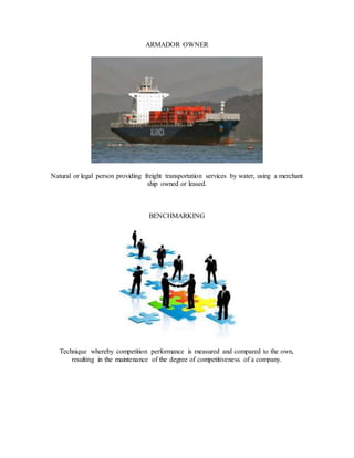 ARMADOR OWNER
Natural or legal person providing freight transportation services by water, using a merchant
ship owned or leased.
BENCHMARKING
Technique whereby competition performance is measured and compared to the own,
resulting in the maintenance of the degree of competitiveness of a company.
 