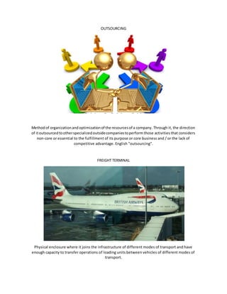 OUTSOURCING
Methodof organizationandoptimizationof the resourcesof a company. Through it, the direction
of itoutsourcedtootherspecializedoutsidecompaniestoperform those activities that considers
non-core or essential to the fulfillment of its purpose or core business and / or the lack of
competitive advantage. English "outsourcing".
FREIGHT TERMINAL
Physical enclosure where it joins the infrastructure of different modes of transport and have
enough capacity to transfer operations of loading units between vehicles of different modes of
transport.
 