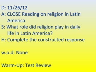 D: 11/26/12
A: CLOSE Reading on religion in Latin
   America
S: What role did religion play in daily
   life in Latin America?
H: Complete the constructed response

w.o.d: None

Warm-Up: Test Review
 