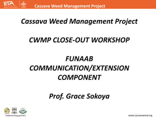 www.cassavaweed.org
Cassava Weed Management Project
Implementing partners
Cassava Weed Management Project
CWMP CLOSE-OUT WORKSHOP
FUNAAB
COMMUNICATION/EXTENSION
COMPONENT
Prof. Grace Sokoya
 