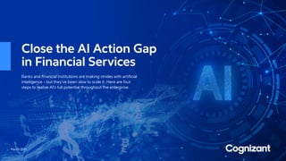 March 2021
Close the AI Action Gap
in Financial Services
Banks and financial institutions are making strides with artificial
intelligence – but they’ve been slow to scale it. Here are four
steps to realize AI’s full potential throughout the enterprise.
 