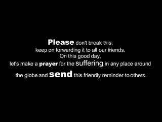 Please  don't break this,  keep on forwarding it to all our friends.  On this good day,  let's make a  prayer  for the  suffering  in any place around  the globe and  send  this friendly reminder to others. 