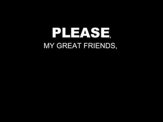 PLEASE , MY GREAT FRIENDS,  