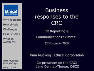 Business responses to the CRC CR Reporting & Communications Summit   25 November 2009 Why regulate How simple Challenges Case studies What to watch for Pam Muckosy Ethical Corp 04 11 2009 Pam Muckosy, Ethical Corporation  Co-presenter on the CRC:  Jane Dennet-Thorpe, DECC 