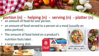 portion (n) - helping (n) - serving (n) - platter (n)
• an amount of food for one person.
• an amount of food served to a person at a meal (usually an
extra portion) .
• The amount of food listed on a product’s
nutrition facts label .
• a large serving dish.
 