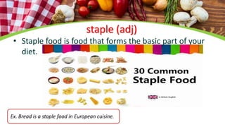 staple (adj)
• Staple food is food that forms the basic part of your
diet.
Ex. Bread is a staple food in European cuisine.
 