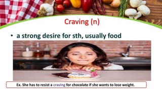 Craving (n)
• a strong desire for sth, usually food
Ex. She has to resist a craving for chocolate if she wants to lose weight.
 
