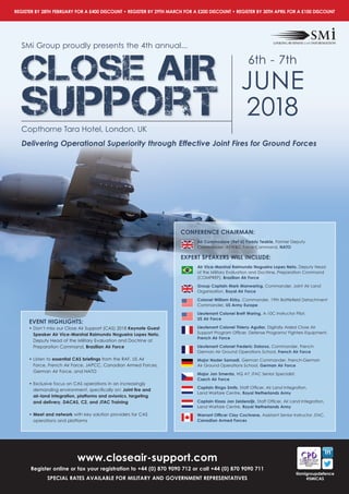 www.closeair-support.com
Register online or fax your registration to +44 (0) 870 9090 712 or call +44 (0) 870 9090 711
SPECIAl RATES AVAIlABlE FOR MIlITARY AND GOVERNMENT REPRESENTATIVES
REGISTER BY 28TH FEBRUARY FOR A £400 DISCOUNT • REGISTER BY 29TH MARCH FOR A £200 DISCOUNT • REGISTER BY 30TH APRIl FOR A £100 DISCOUNT
@smigroupdefence
#SMiCAS
SMi Group proudly presents the 4th annual...
CLOSE AIR
Support
6th - 7th
JUNE
2018
Copthorne Tara Hotel, London, UK
Delivering Operational Superiority through Effective Joint Fires for Ground Forces
EVENT HIGHlIGHTS:
• Don’t miss our Close Air Support (CAS) 2018 Keynote Guest
Speaker Air Vice-Marshal Raimundo Nogueira lopes Neto,
Deputy Head of the Military Evaluation and Doctrine at
Preparation Command, Brazilian Air Force
• Listen to essential CAS briefings from the RAF, US Air
Force, French Air Force, JAPCC, Canadian Armed Forces,
German Air Force, and NATO
• Exclusive focus on CAS operations in an increasingly
demanding environment, specifically on: Joint fire and
air-land integration, platforms and avionics, targeting
and delivery, DACAS, C2, and JTAC Training
• Meet and network with key solution providers for CAS
operations and platforms
CONFERENCE CHAIRMAN:
Air Commodore (Ret’d) Paddy Teakle, Former Deputy
Commander, AEW&C Force Command, NATO
EXPERT SPEAKERS WIll INClUDE:
Air Vice-Marshal Raimundo Nogueira lopes Neto, Deputy Head
of the Military Evaluation and Doctrine, Preparation Command
(COMPREP), Brazilian Air Force
Group Captain Mark Manwaring, Commander, Joint Air Land
Organisation, Royal Air Force
Colonel William Kirby, Commander, 19th Battlefield Detachment
Commander, US Army Europe
lieutenant Colonel Brett Waring, A-10C Instructor Pilot,
US Air Force
lieutenant Colonel Thierry Aguilar, Digitally Aided Close Air
Support Program Officer, Defense Programs/ Fighters Equipment,
French Air Force
lieutenant Colonel Frederic Dalorso, Commander, French-
German Air Ground Operations School, French Air Force
Major Nader Samadi, German Commander, French-German
Air Ground Operations School, German Air Force
Major Jan Smerda, HQ A7 JTAC Senior Specialist,
Czech Air Force
Captain Ringo Smits, Staff Officer, Air Land Integration,
Land Warfare Centre, Royal Netherlands Army
Captain Klaas Jan Zeldenrijk, Staff Officer, Air Land Integration,
Land Warfare Centre, Royal Netherlands Army
Warrant Officer Clay Cochrane, Assistant Senior Instructor JTAC,
Canadian Armed Forces
 