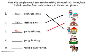 Have kids complete each sentence by writing the word this. Next, have
kids draw a line from each sentence to the correct picture.
1. _______ doghouse is big.
2. _______ desk is mine.
3. _______ pie is delicious.
5. _______ horse is easy to ride.
.
4. _______ puppy is sleepy.
This
This
This
 