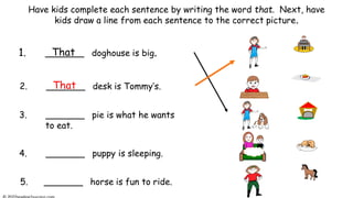 Have kids complete each sentence by writing the word that. Next, have
kids draw a line from each sentence to the correct picture.
1. _______ doghouse is big.
2. _______ desk is Tommy’s.
3. _______ pie is what he wants
to eat.
5. _______ horse is fun to ride.
4. _______ puppy is sleeping.
That
That
 