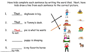 Have kids complete each sentence by writing the word that. Next, have
kids draw a line from each sentence to the correct picture.
1. _______ doghouse is big.
2. _______ is Tommy’s desk.
3. _______ pie is what he wants
to eat.
5. _______ is my favorite horse
to ride.
4. _______ puppy is sleeping.
That
That
That
 