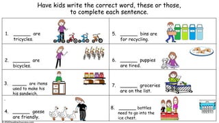 Have kids write the correct word, these or those,
to complete each sentence.
1. ______ are
tricycles.
2. ______ are
bicycles.
3. _____ are items
used to make his
his sandwich.
.
4. ______ geese
are friendly.
7. ______ groceries
are on the list.
5. ______ bins are
for recycling.
8. ______ bottles
need to go into the
ice chest.
water
water
water
water
water
6. ______ puppies
are tired.
 