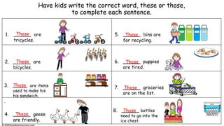 Have kids write the correct word, these or those,
to complete each sentence.
1. ______ are
tricycles.
2. ______ are
bicycles.
3. _____ are items
used to make his
his sandwich.
.
4. ______ geese
are friendly.
7. ______ groceries
are on the list.
5. ______ bins are
for recycling.
8. ______ bottles
need to go into the
ice chest.
water
water
water
water
water
6. ______ puppies
are tired.
These
These
These
These
Those
Those
Those
Those
 