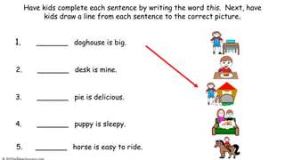 Have kids complete each sentence by writing the word this. Next, have
kids draw a line from each sentence to the correct picture.
1. _______ doghouse is big.
2. _______ desk is mine.
3. _______ pie is delicious.
5. _______ horse is easy to ride.
.
4. _______ puppy is sleepy.
 